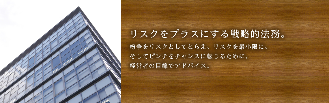 リスクをプラスにする戦略的法務。紛争をリスクとしてとらえ、リスクを最小限に。そしてピンチをチャンスに転じるために、経営者の目線でアドバイス。