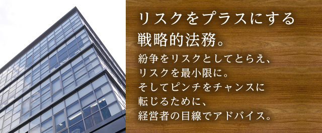 リスクをプラスにする戦略的法務。紛争をリスクとしてとらえ、リスクを最小限に。そしてピンチをチャンスに転じるために、経営者の目線でアドバイス。