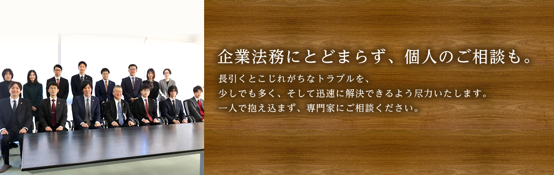 企業法務にとどまらず、個人のご相談も。長引くとこじれがちなトラブルを、少しでも多く、そして迅速に解決できるよう尽力いたします。一人で抱え込まず、専門家にご相談ください。