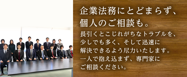 企業法務にとどまらず、個人のご相談も。長引くとこじれがちなトラブルを、少しでも多く、そして迅速に解決できるよう尽力いたします。一人で抱え込まず、専門家にご相談ください。