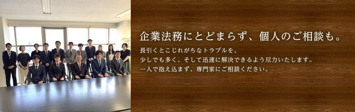 企業法務にとどまらず、個人のご相談も。長引くとこじれがちなトラブルを、少しでも多く、そして迅速に解決できるよう尽力いたします。一人で抱え込まず、専門家にご相談ください。
