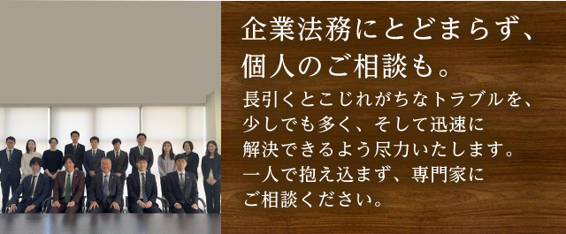 企業法務にとどまらず、個人のご相談も。長引くとこじれがちなトラブルを、少しでも多く、そして迅速に解決できるよう尽力いたします。一人で抱え込まず、専門家にご相談ください。