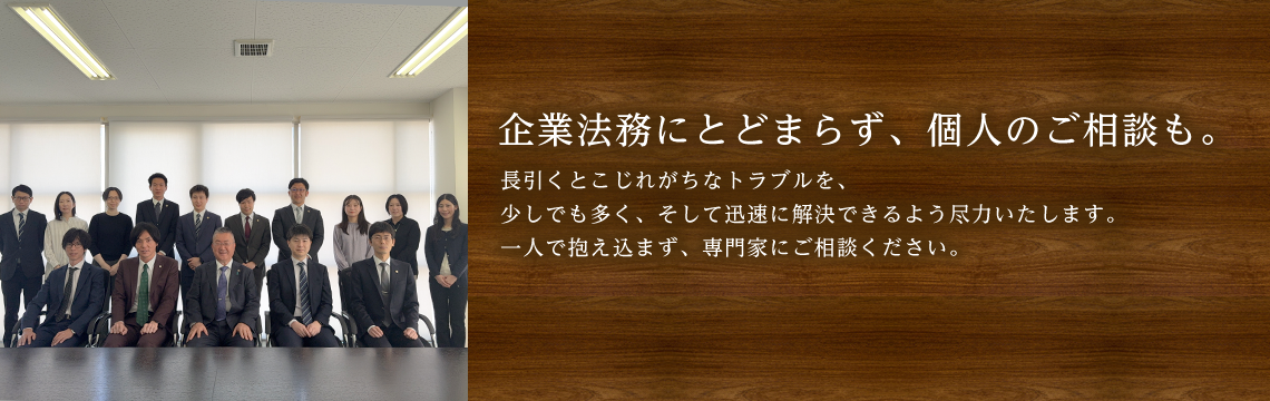 企業法務にとどまらず、個人のご相談も。長引くとこじれがちなトラブルを、少しでも多く、そして迅速に解決できるよう尽力いたします。一人で抱え込まず、専門家にご相談ください。